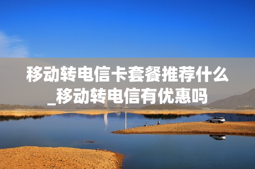 移动转电信卡套餐推荐什么_移动转电信有优惠吗