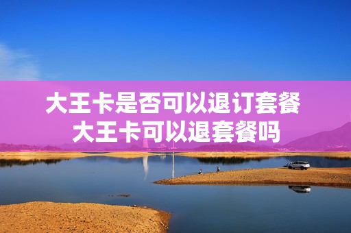 大王卡是否可以退订套餐 大王卡可以退套餐吗