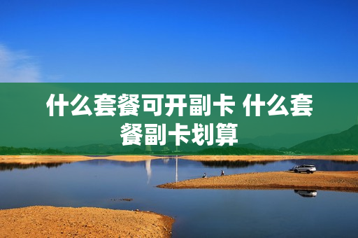 什么套餐可开副卡 什么套餐副卡划算