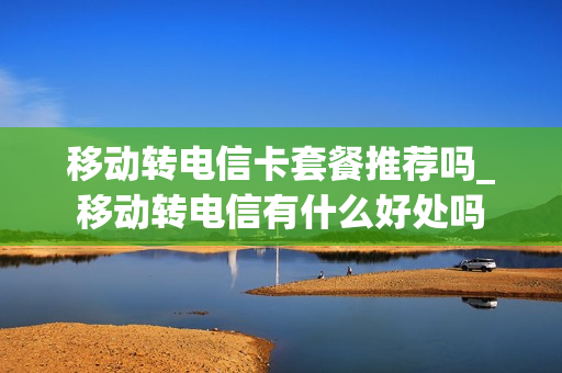 移动转电信卡套餐推荐吗_移动转电信有什么好处吗
