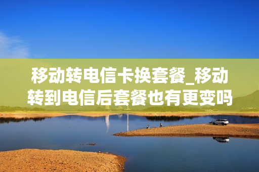 移动转电信卡换套餐_移动转到电信后套餐也有更变吗