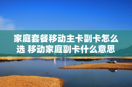 家庭套餐移动主卡副卡怎么选 移动家庭副卡什么意思