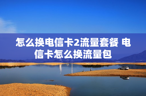 怎么换电信卡2流量套餐 电信卡怎么换流量包