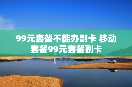 99元套餐不能办副卡 移动套餐99元套餐副卡