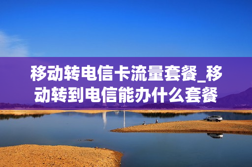 移动转电信卡流量套餐_移动转到电信能办什么套餐