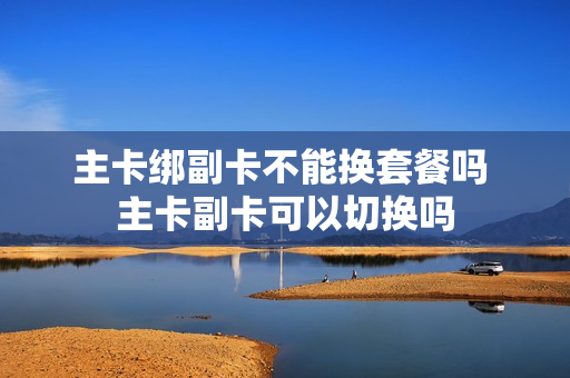 主卡绑副卡不能换套餐吗 主卡副卡可以切换吗