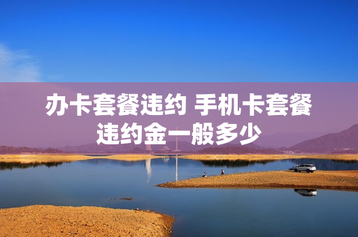 办卡套餐违约 手机卡套餐违约金一般多少