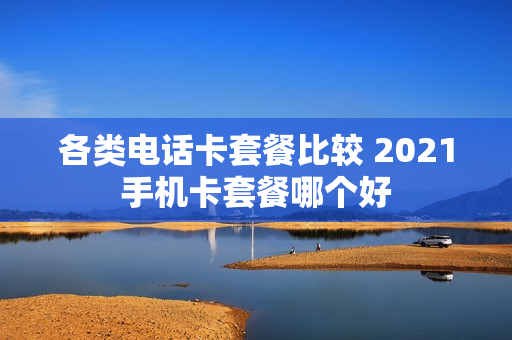 各类电话卡套餐比较 2021手机卡套餐哪个好