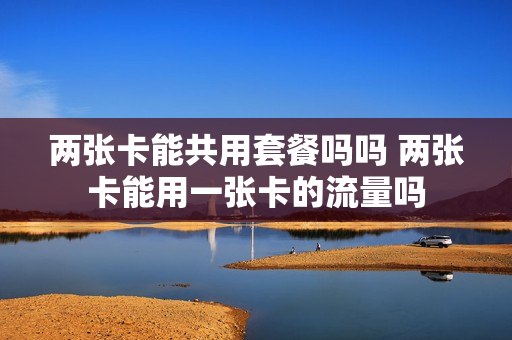 两张卡能共用套餐吗吗 两张卡能用一张卡的流量吗