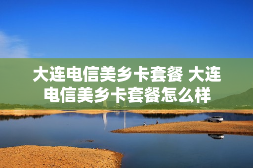 大连电信美乡卡套餐 大连电信美乡卡套餐怎么样