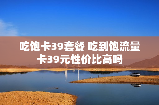吃饱卡39套餐 吃到饱流量卡39元性价比高吗