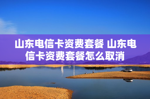 山东电信卡资费套餐 山东电信卡资费套餐怎么取消