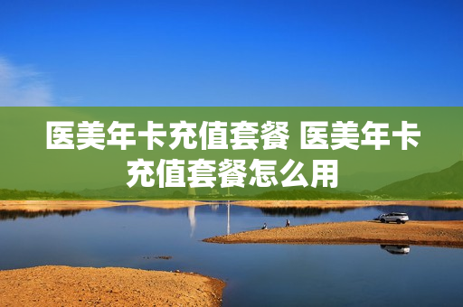 医美年卡充值套餐 医美年卡充值套餐怎么用