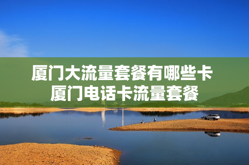 厦门大流量套餐有哪些卡 厦门电话卡流量套餐