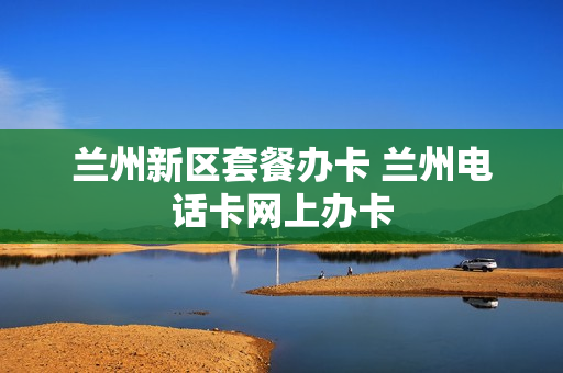 兰州新区套餐办卡 兰州电话卡网上办卡