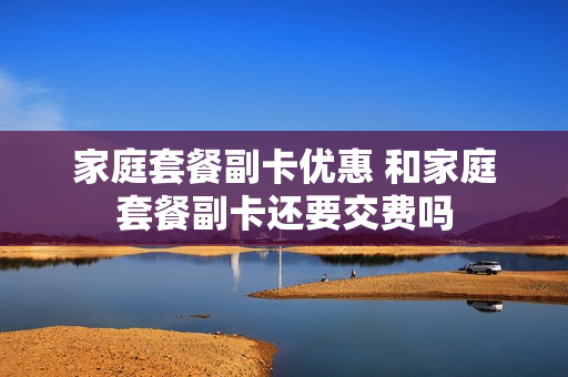 家庭套餐副卡优惠 和家庭套餐副卡还要交费吗