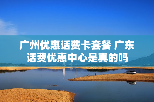 广州优惠话费卡套餐 广东话费优惠中心是真的吗