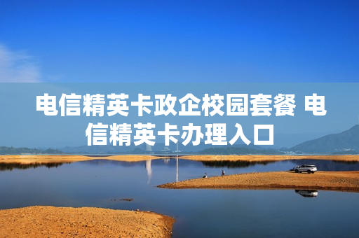 电信精英卡政企校园套餐 电信精英卡办理入口