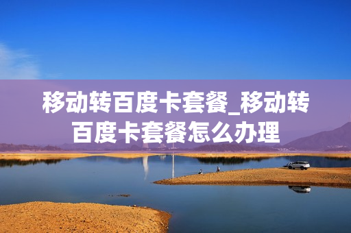 移动转百度卡套餐_移动转百度卡套餐怎么办理