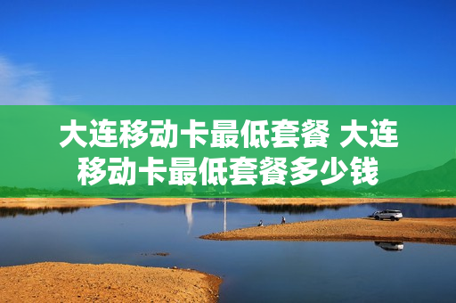 大连移动卡最低套餐 大连移动卡最低套餐多少钱