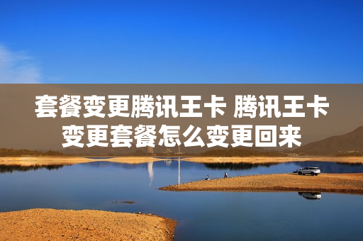 套餐变更腾讯王卡 腾讯王卡变更套餐怎么变更回来