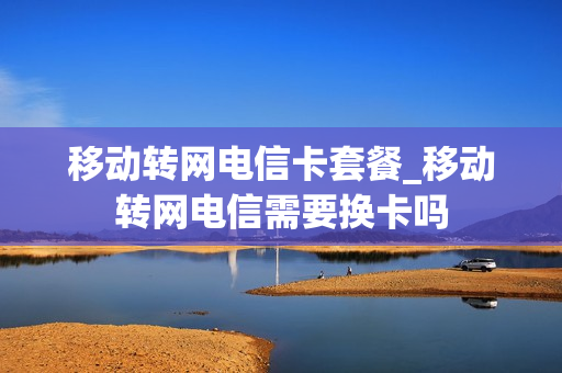 移动转网电信卡套餐_移动转网电信需要换卡吗