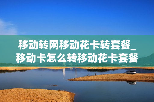移动转网移动花卡转套餐_移动卡怎么转移动花卡套餐