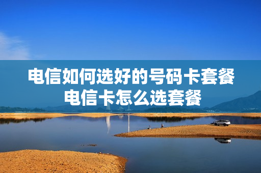 电信如何选好的号码卡套餐 电信卡怎么选套餐