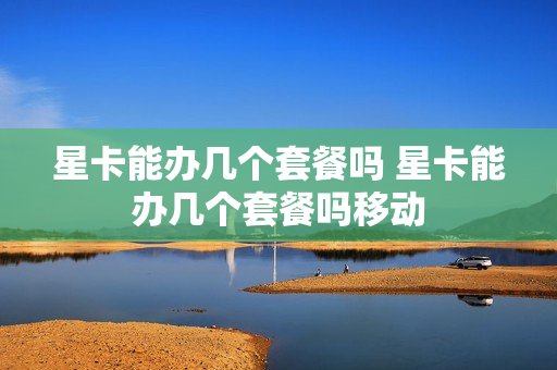 星卡能办几个套餐吗 星卡能办几个套餐吗移动