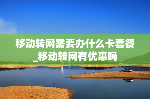 移动转网需要办什么卡套餐_移动转网有优惠吗