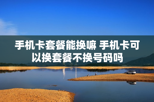 手机卡套餐能换嘛 手机卡可以换套餐不换号码吗