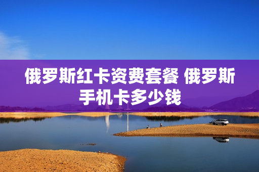 俄罗斯红卡资费套餐 俄罗斯手机卡多少钱