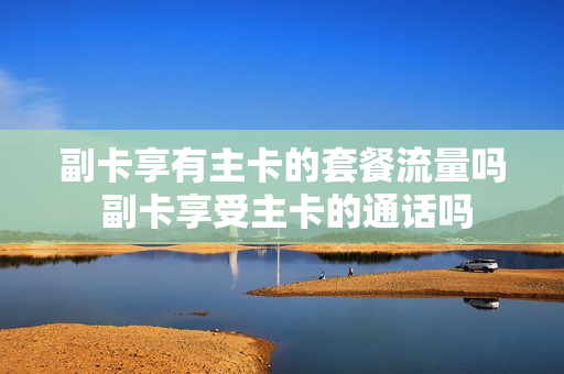 副卡享有主卡的套餐流量吗 副卡享受主卡的通话吗
