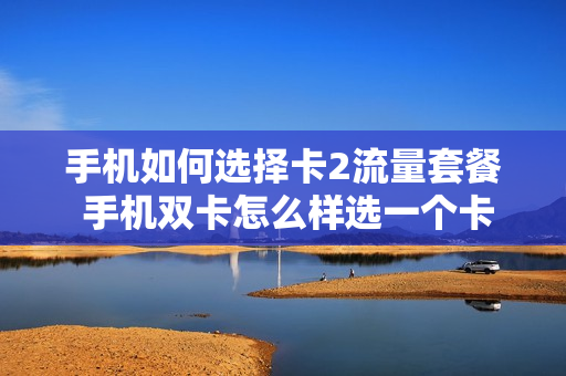 手机如何选择卡2流量套餐 手机双卡怎么样选一个卡用流量