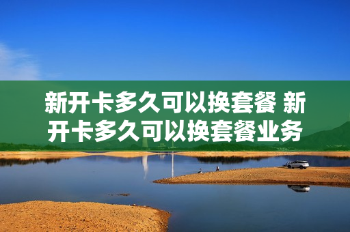 新开卡多久可以换套餐 新开卡多久可以换套餐业务