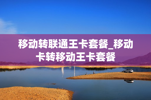 移动转联通王卡套餐_移动卡转移动王卡套餐