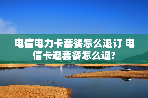 电信电力卡套餐怎么退订 电信卡退套餐怎么退?
