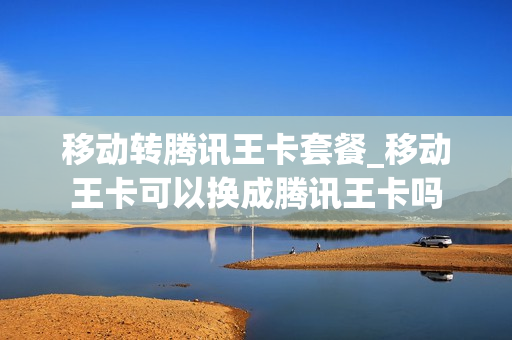 移动转腾讯王卡套餐_移动王卡可以换成腾讯王卡吗