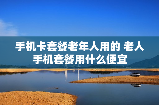 手机卡套餐老年人用的 老人手机套餐用什么便宜