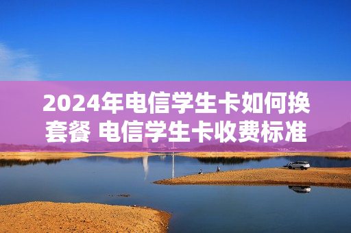 2024年电信学生卡如何换套餐 电信学生卡收费标准