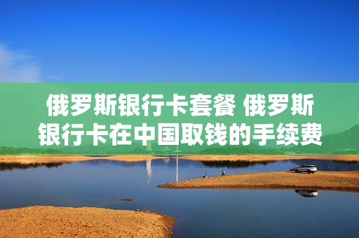俄罗斯银行卡套餐 俄罗斯银行卡在中国取钱的手续费