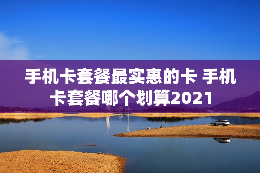 手机卡套餐最实惠的卡 手机卡套餐哪个划算2021
