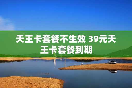 天王卡套餐不生效 39元天王卡套餐到期