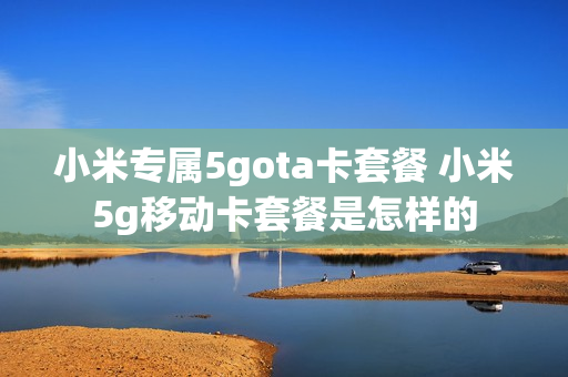小米专属5gota卡套餐 小米5g移动卡套餐是怎样的