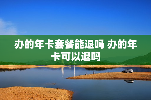 办的年卡套餐能退吗 办的年卡可以退吗