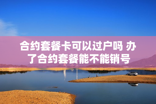 合约套餐卡可以过户吗 办了合约套餐能不能销号