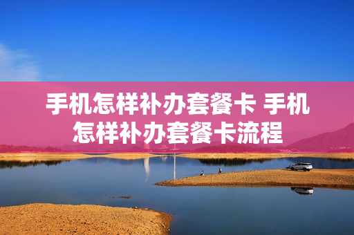 手机怎样补办套餐卡 手机怎样补办套餐卡流程