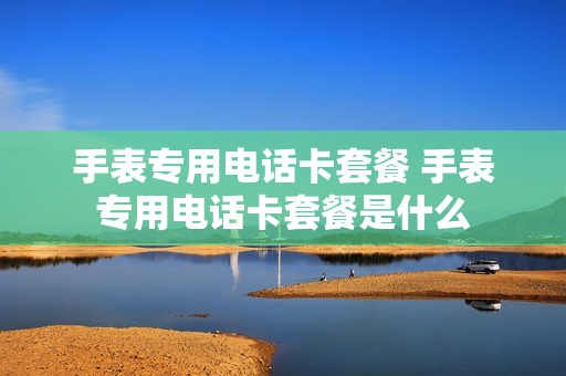 手表专用电话卡套餐 手表专用电话卡套餐是什么