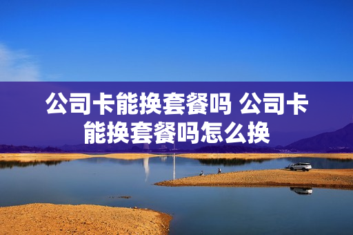 公司卡能换套餐吗 公司卡能换套餐吗怎么换