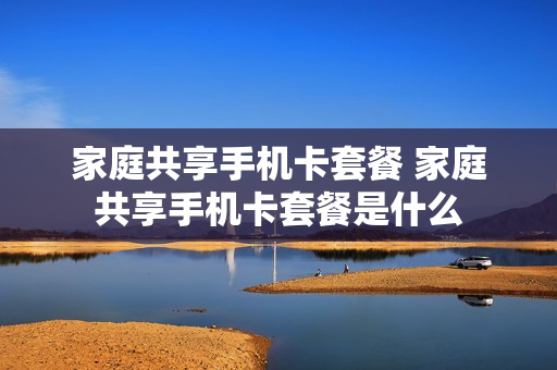 家庭共享手机卡套餐 家庭共享手机卡套餐是什么